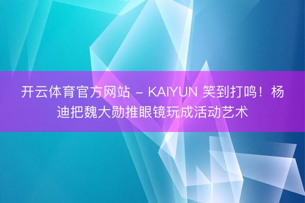 开云体育官方网站 - KAIYUN 笑到打鸣！杨迪把魏大勋推眼镜玩成活动艺术
