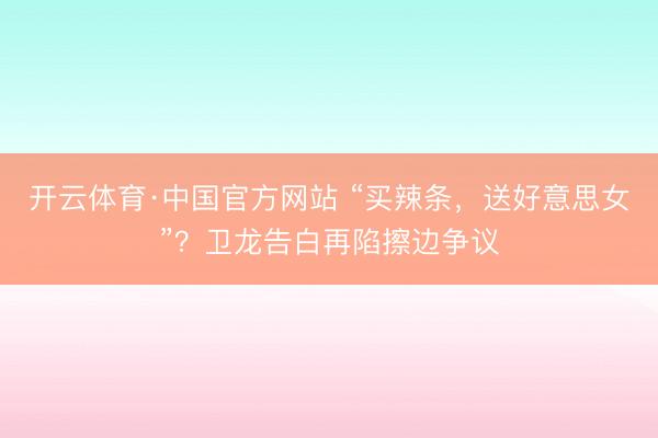 开云体育·中国官方网站 “买辣条，送好意思女”？卫龙告白再陷擦边争议