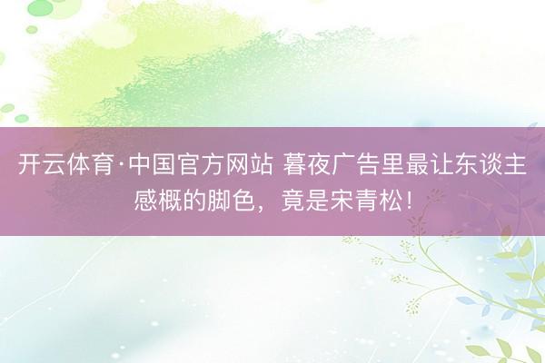 开云体育·中国官方网站 暮夜广告里最让东谈主感概的脚色，竟是宋青松！