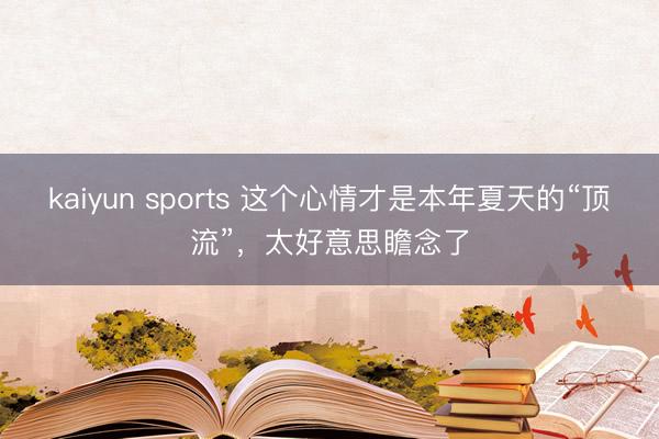 kaiyun sports 这个心情才是本年夏天的“顶流”，太好意思瞻念了