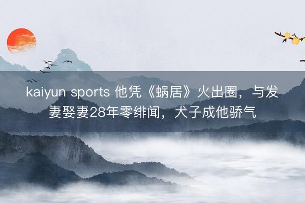 kaiyun sports 他凭《蜗居》火出圈，与发妻娶妻28年零绯闻，犬子成他骄气