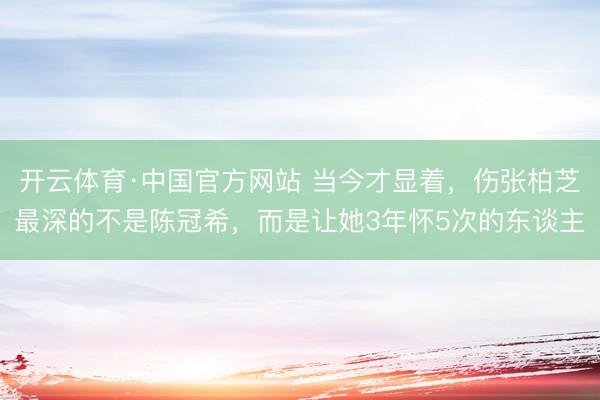 开云体育·中国官方网站 当今才显着，伤张柏芝最深的不是陈冠希，而是让她3年怀5次的东谈主