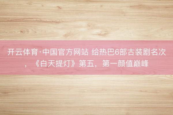 开云体育·中国官方网站 给热巴6部古装剧名次，《白天提灯》第五，第一颜值巅峰