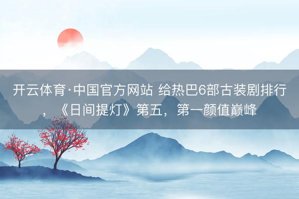 开云体育·中国官方网站 给热巴6部古装剧排行，《日间提灯》第五，第一颜值巅峰