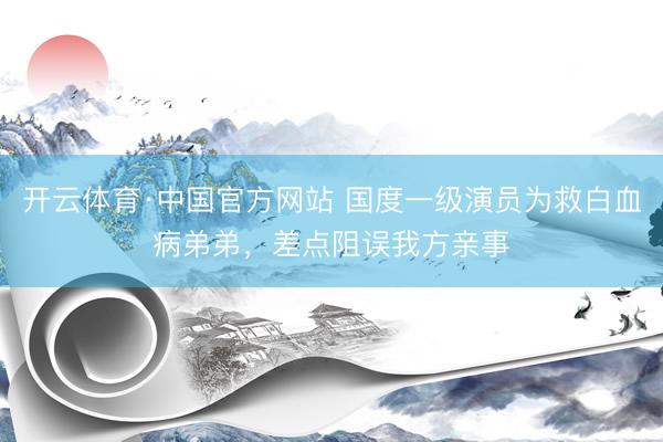 开云体育·中国官方网站 国度一级演员为救白血病弟弟，差点阻误我方亲事