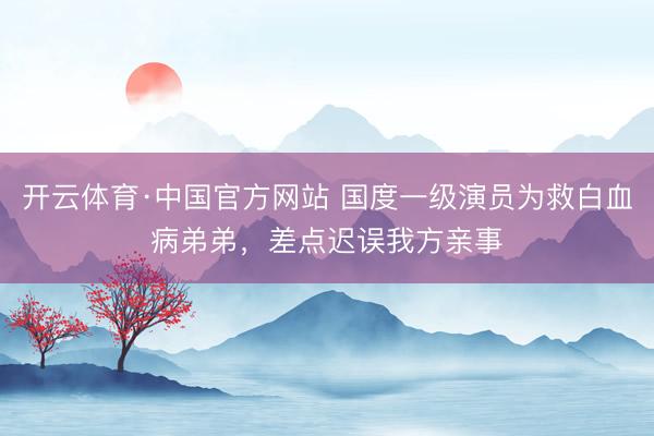 开云体育·中国官方网站 国度一级演员为救白血病弟弟，差点迟误我方亲事