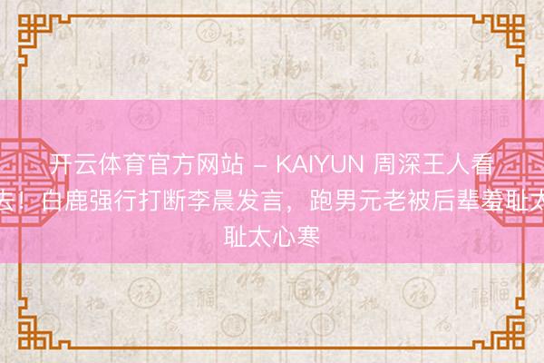 开云体育官方网站 - KAIYUN 周深王人看不下去！白鹿强行打断李晨发言，跑男元老被后辈羞耻太心寒