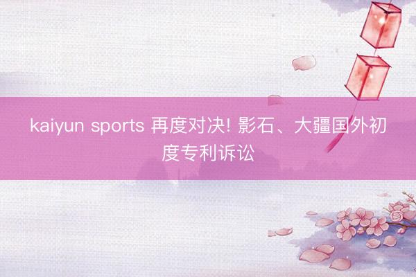 kaiyun sports 再度对决! 影石、大疆国外初度专利诉讼