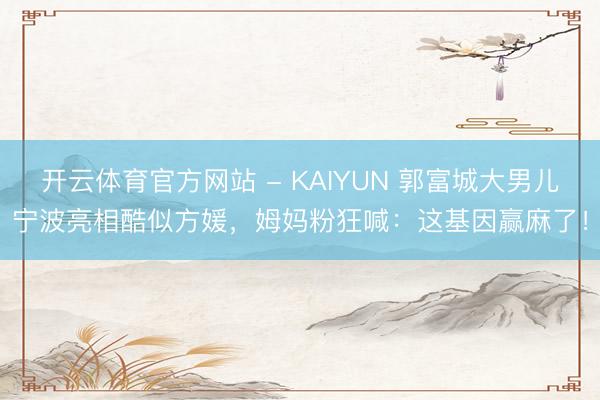 开云体育官方网站 - KAIYUN 郭富城大男儿宁波亮相酷似方媛，姆妈粉狂喊：这基因赢麻了！