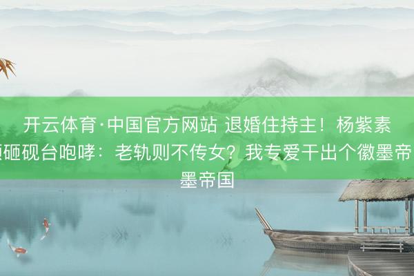 开云体育·中国官方网站 退婚住持主！杨紫素颜砸砚台咆哮：老轨则不传女？我专爱干出个徽墨帝国