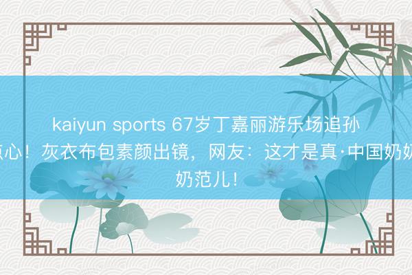kaiyun sports 67岁丁嘉丽游乐场追孙女喂点心！灰衣布包素颜出镜，网友：这才是真·中国奶奶范儿！