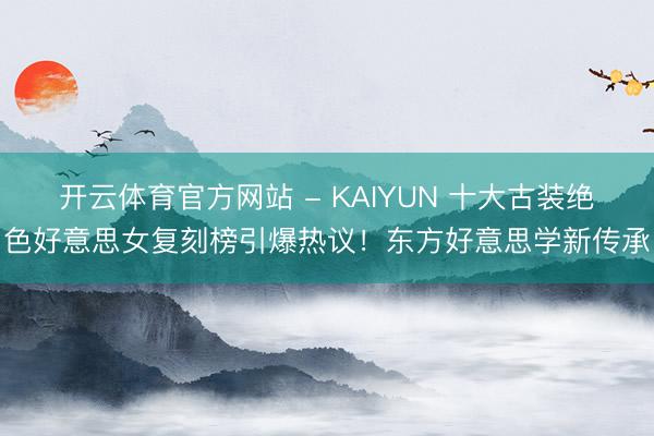 开云体育官方网站 - KAIYUN 十大古装绝色好意思女复刻榜引爆热议！东方好意思学新传承