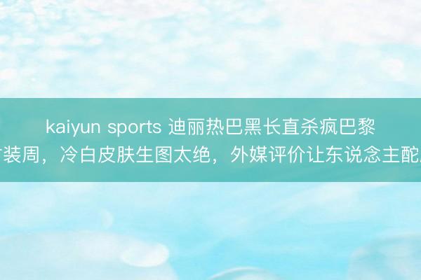 kaiyun sports 迪丽热巴黑长直杀疯巴黎时装周，冷白皮肤生图太绝，外媒评价让东说念主酡颜