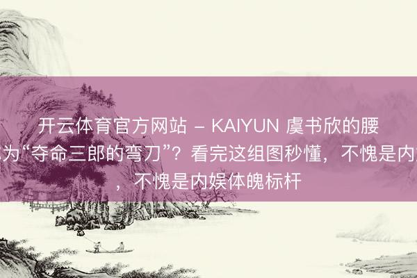 开云体育官方网站 - KAIYUN 虞书欣的腰为什么被称为“夺命三郎的弯刀”？看完这组图秒懂，不愧是内娱体魄标杆
