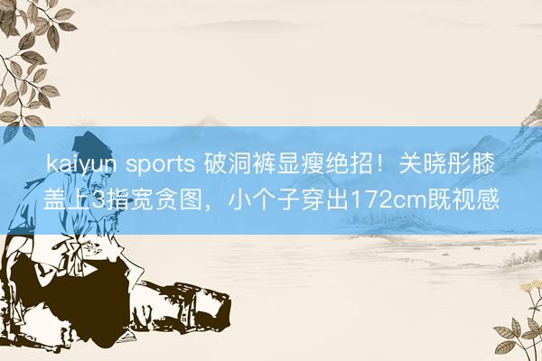kaiyun sports 破洞裤显瘦绝招！关晓彤膝盖上3指宽贪图，小个子穿出172cm既视感