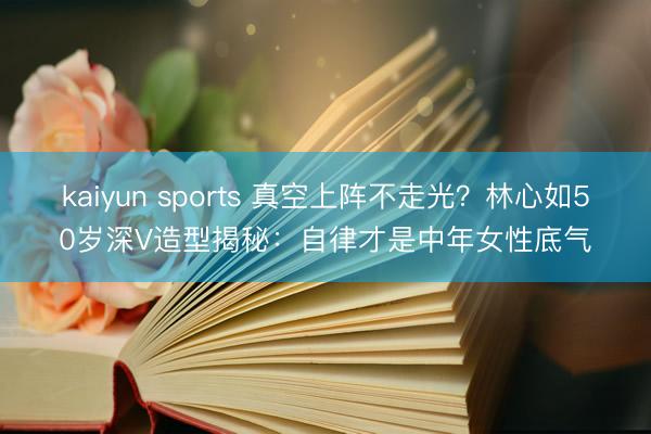 kaiyun sports 真空上阵不走光?林心如50岁深V造型揭秘:自律才是中年女性底气