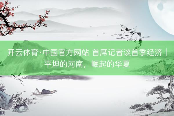 开云体育·中国官方网站 首席记者谈首季经济｜平坦的河南，崛起的华夏