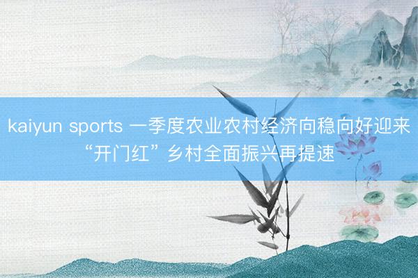 kaiyun sports 一季度农业农村经济向稳向好迎来“开门红” 乡村全面振兴再提速