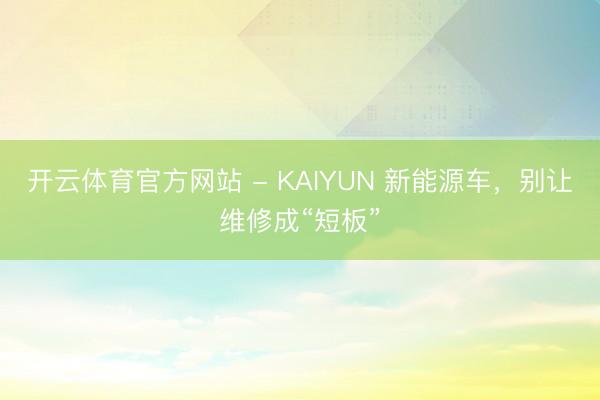 开云体育官方网站 - KAIYUN 新能源车，别让维修成“短板”