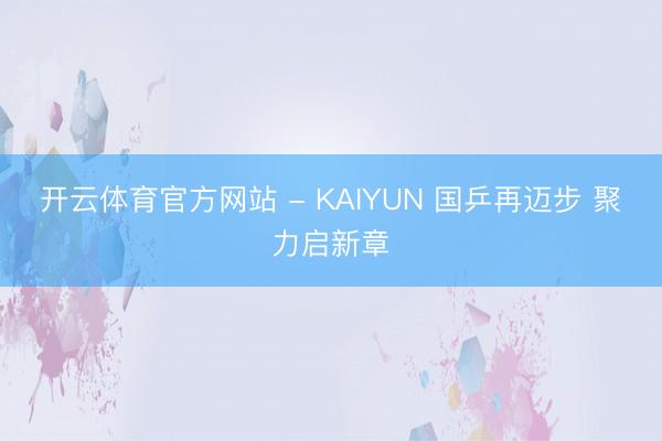 开云体育官方网站 - KAIYUN 国乒再迈步 聚力启新章