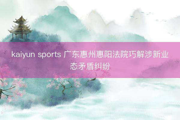 kaiyun sports 广东惠州惠阳法院巧解涉新业态矛盾纠纷
