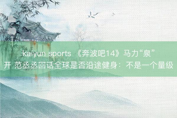 kaiyun sports 《奔波吧14》马力“泉”开 范丞丞回话全球是否沿途健身：不是一个量级