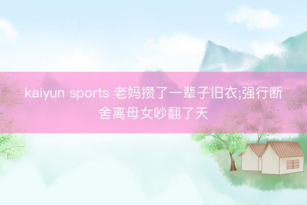 kaiyun sports 老妈攒了一辈子旧衣;强行断舍离母女吵翻了天