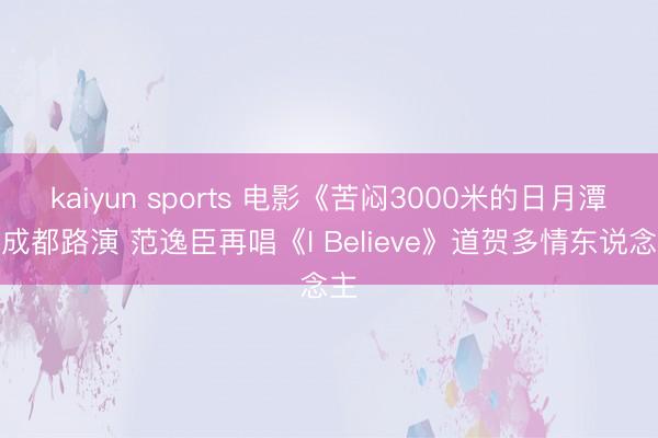 kaiyun sports 电影《苦闷3000米的日月潭》成都路演 范逸臣再唱《I Believe》道贺多情东说念主