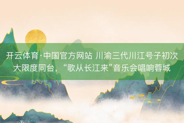 开云体育·中国官方网站 川渝三代川江号子初次大限度同台，“歌从长江来”音乐会唱响蓉城