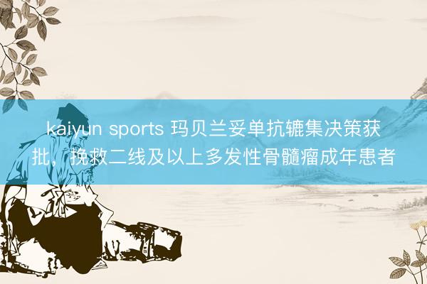 kaiyun sports 玛贝兰妥单抗辘集决策获批,挽救二线及以上多发性骨髓瘤成年患者
