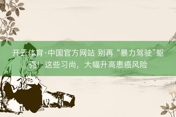 开云体育·中国官方网站 别再 “暴力驾驶”躯壳!这些习尚,大幅升高患癌风险