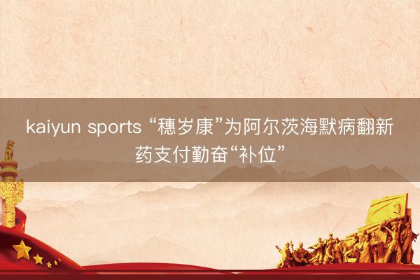 kaiyun sports “穗岁康”为阿尔茨海默病翻新药支付勤奋“补位”