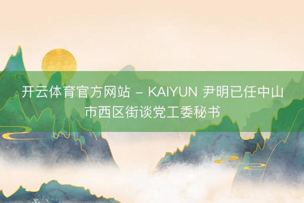 开云体育官方网站 - KAIYUN 尹明已任中山市西区街谈党工委秘书