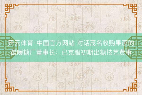 开云体育·中国官方网站 对话茂名收购果蔗的最暖糖厂董事长：已克服初期出糖技艺费事