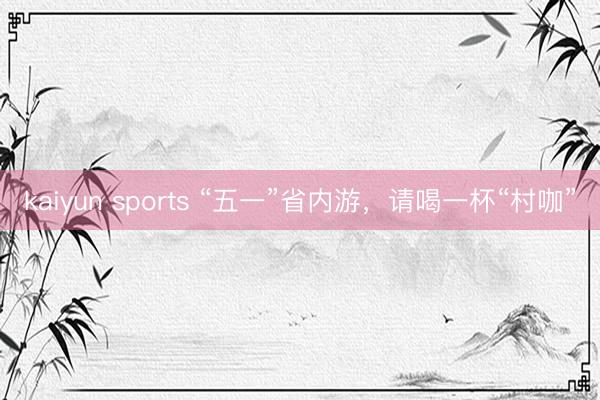 kaiyun sports “五一”省内游，请喝一杯“村咖”
