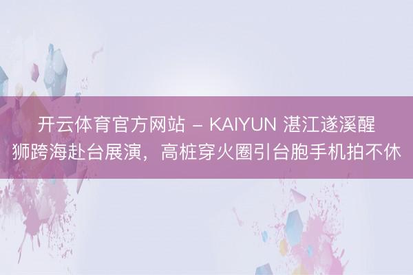 开云体育官方网站 - KAIYUN 湛江遂溪醒狮跨海赴台展演,高桩穿火圈引台胞手机拍不休