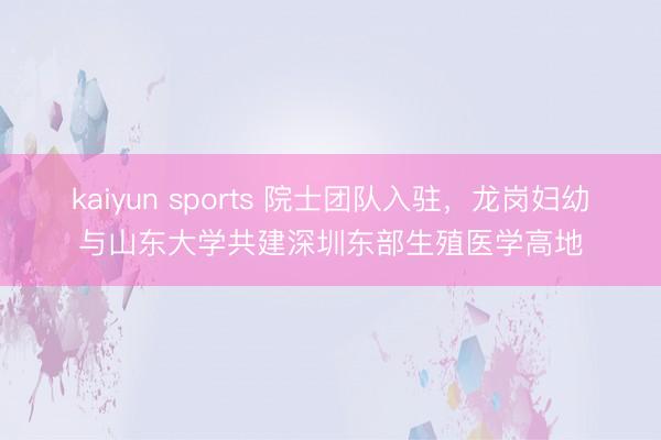 kaiyun sports 院士团队入驻，龙岗妇幼与山东大学共建深圳东部生殖医学高地