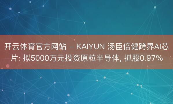 开云体育官方网站 - KAIYUN 汤臣倍健跨界AI芯片: 拟5000万元投资原粒半导体, 抓股0.97%