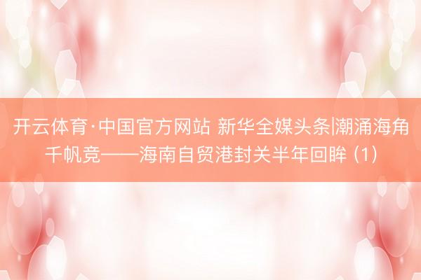 开云体育·中国官方网站 新华全媒头条|潮涌海角千帆竞——海南自贸港封关半年回眸 (1)