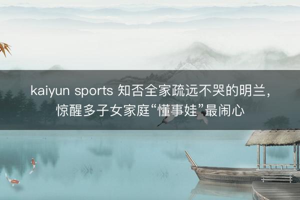 kaiyun sports 知否全家疏远不哭的明兰,惊醒多子女家庭“懂事娃”最闹心