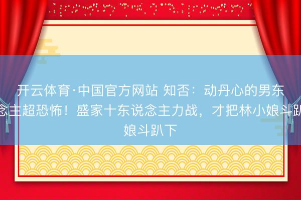 开云体育·中国官方网站 知否：动丹心的男东说念主超恐怖！盛家十东说念主力战，才把林小娘斗趴下